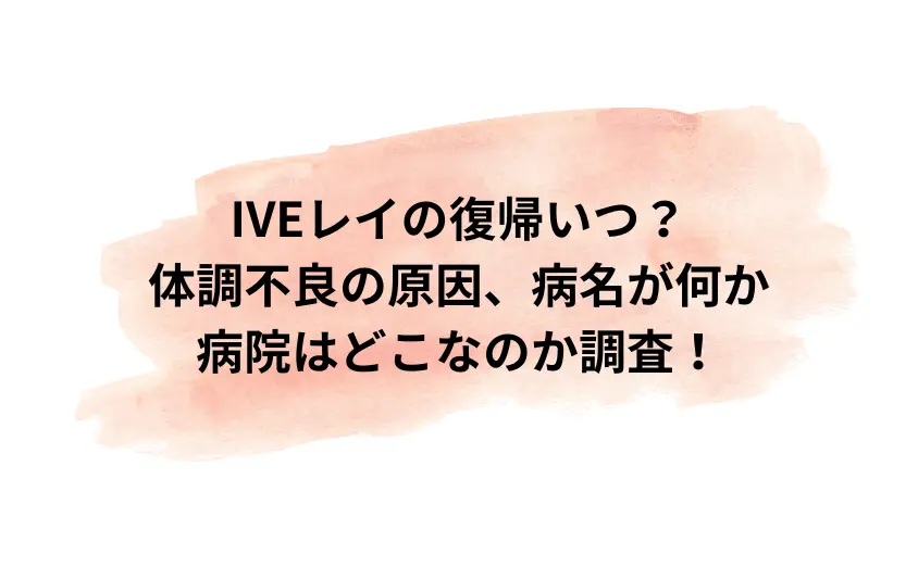 IVEレイの復帰いつ？体調不良の原因や病名や病院名がどこで何か調査！